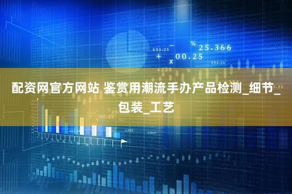 配资网官方网站 鉴赏用潮流手办产品检测_细节_包装_工艺