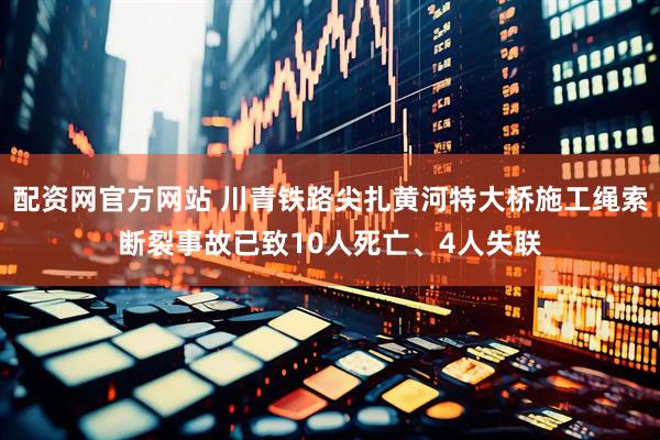 配资网官方网站 川青铁路尖扎黄河特大桥施工绳索断裂事故已致10人死亡、4人失联