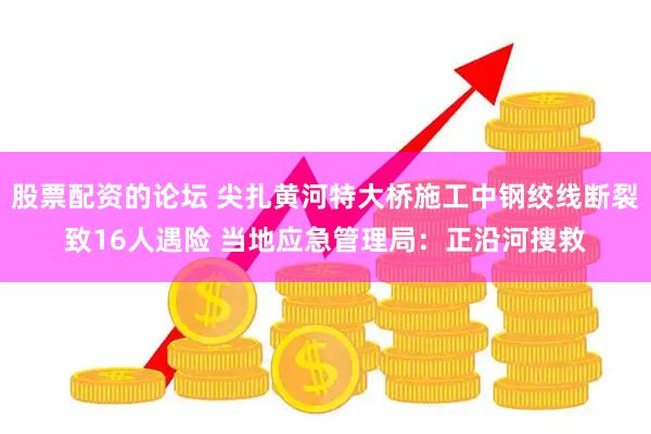 股票配资的论坛 尖扎黄河特大桥施工中钢绞线断裂致16人遇险 当地应急管理局：正沿河搜救