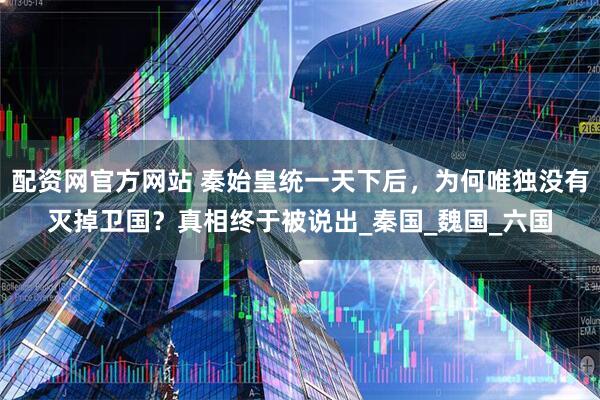 配资网官方网站 秦始皇统一天下后，为何唯独没有灭掉卫国？真相终于被说出_秦国_魏国_六国