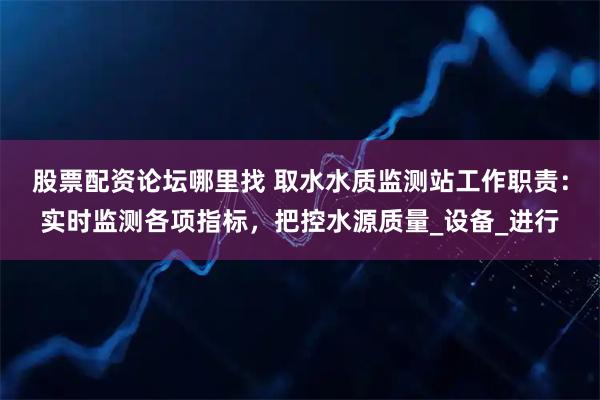 股票配资论坛哪里找 取水水质监测站工作职责：实时监测各项指标，把控水源质量_设备_进行