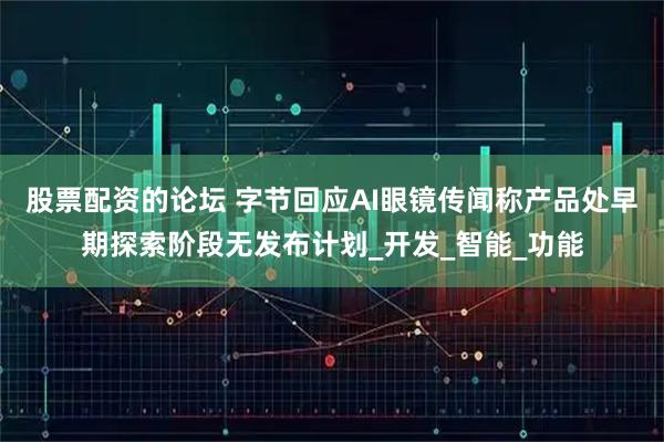 股票配资的论坛 字节回应AI眼镜传闻称产品处早期探索阶段无发布计划_开发_智能_功能