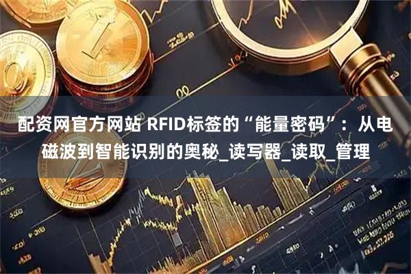 配资网官方网站 RFID标签的“能量密码”：从电磁波到智能识别的奥秘_读写器_读取_管理