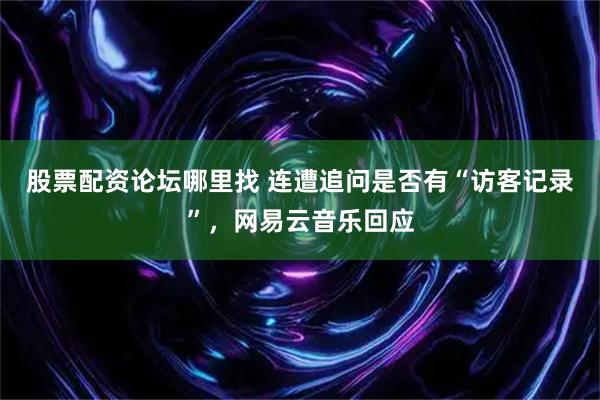 股票配资论坛哪里找 连遭追问是否有“访客记录”，网易云音乐回应