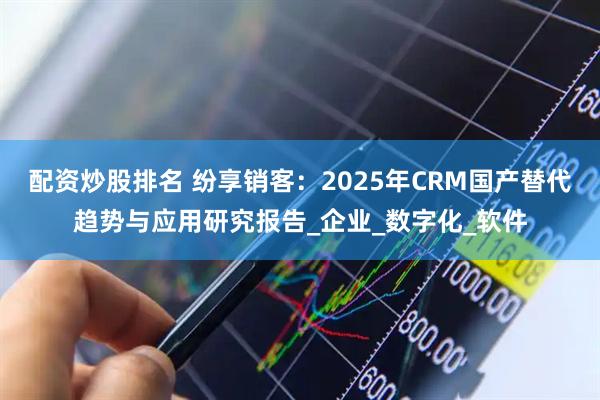配资炒股排名 纷享销客：2025年CRM国产替代趋势与应用研究报告_企业_数字化_软件