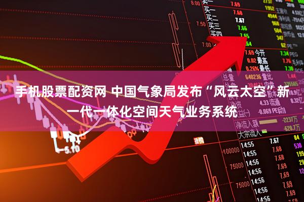 手机股票配资网 中国气象局发布“风云太空”新一代一体化空间天气业务系统
