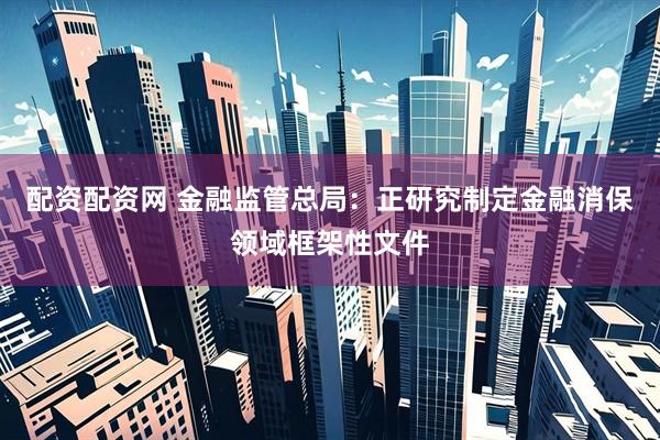 配资配资网 金融监管总局：正研究制定金融消保领域框架性文件