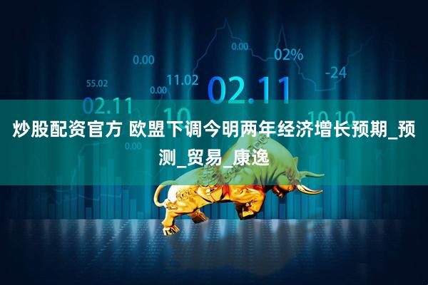 炒股配资官方 欧盟下调今明两年经济增长预期_预测_贸易_康逸