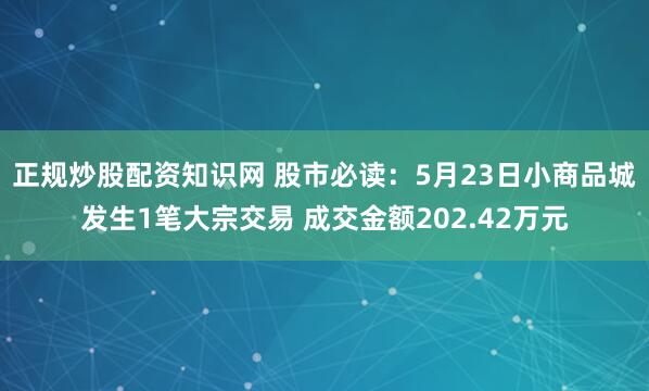 正规炒股配资知识网 股市必读：5月23日小商品城发生1笔大宗交易 成交金额202.42万元
