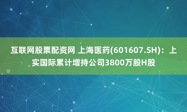 互联网股票配资网 上海医药(601607.SH)：上实国际累计增持公司3800万股H股