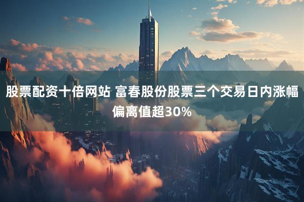 股票配资十倍网站 富春股份股票三个交易日内涨幅偏离值超30%
