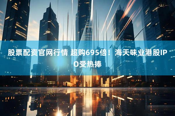 股票配资官网行情 超购695倍！海天味业港股IPO受热捧