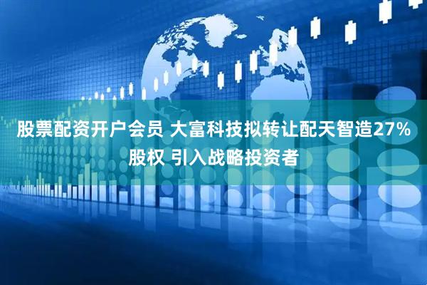 股票配资开户会员 大富科技拟转让配天智造27%股权 引入战略投资者