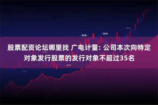 股票配资论坛哪里找 广电计量: 公司本次向特定对象发行股票的发行对象不超过35名