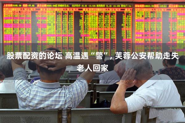 股票配资的论坛 高温遇“警”, 芙蓉公安帮助走失老人回家
