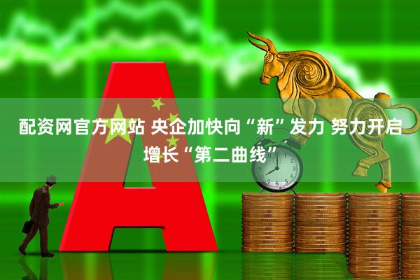 配资网官方网站 央企加快向“新”发力 努力开启增长“第二曲线”