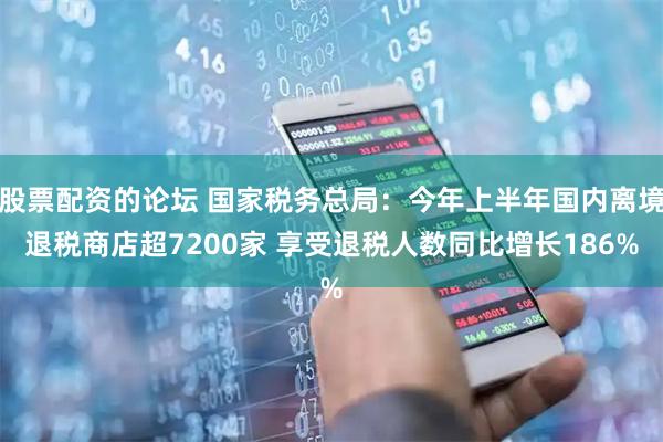 股票配资的论坛 国家税务总局：今年上半年国内离境退税商店超7200家 享受退税人数同比增长186%