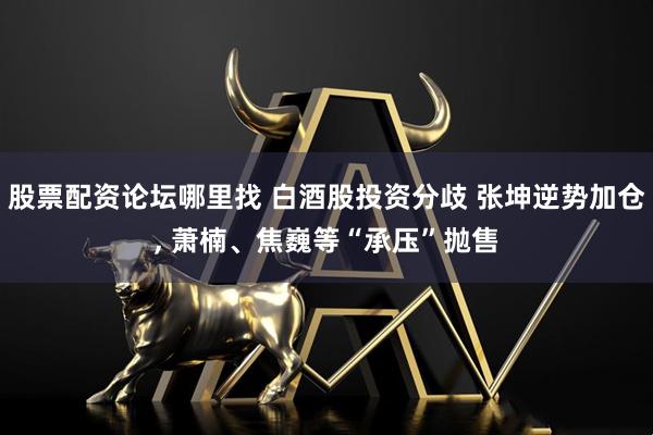股票配资论坛哪里找 白酒股投资分歧 张坤逆势加仓, 萧楠、焦巍等“承压”抛售
