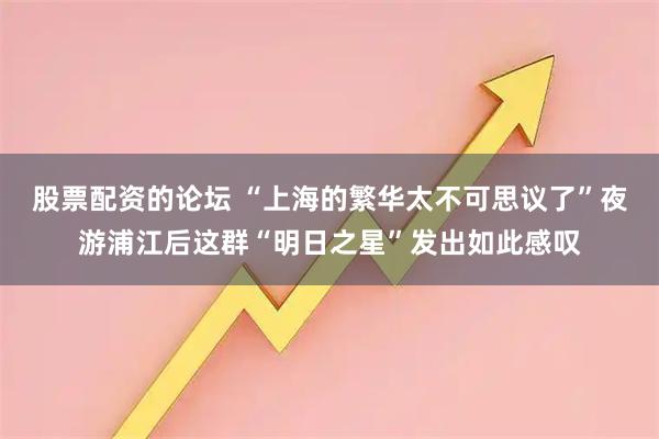 股票配资的论坛 “上海的繁华太不可思议了”夜游浦江后这群“明日之星”发出如此感叹
