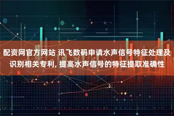 配资网官方网站 讯飞数码申请水声信号特征处理及识别相关专利, 提高水声信号的特征提取准确性