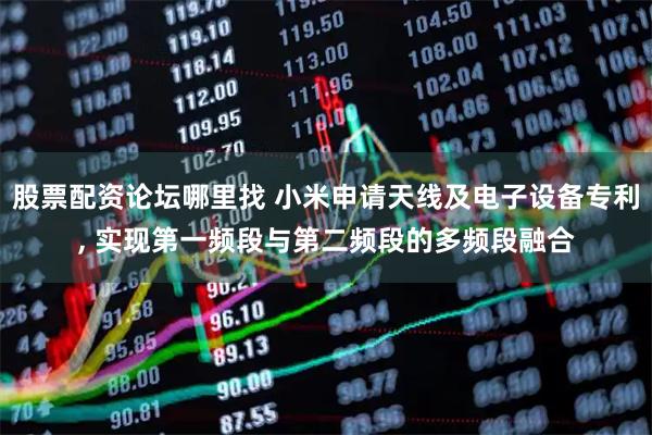 股票配资论坛哪里找 小米申请天线及电子设备专利, 实现第一频段与第二频段的多频段融合