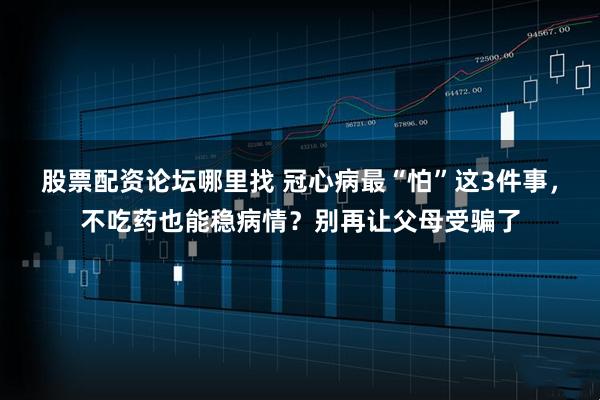 股票配资论坛哪里找 冠心病最“怕”这3件事，不吃药也能稳病情？别再让父母受骗了