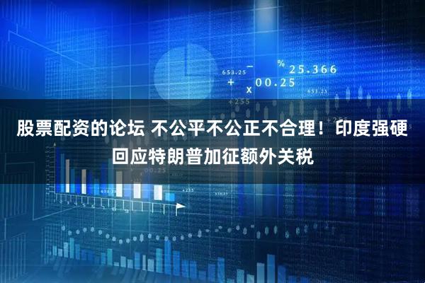 股票配资的论坛 不公平不公正不合理！印度强硬回应特朗普加征额外关税