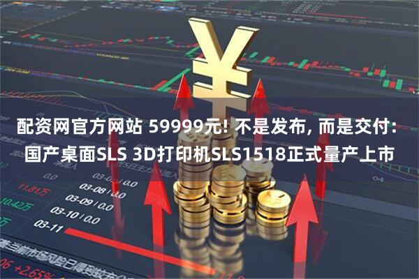 配资网官方网站 59999元! 不是发布, 而是交付: 国产桌面SLS 3D打印机SLS1518正式量产上市