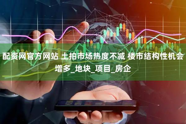 配资网官方网站 土拍市场热度不减 楼市结构性机会增多_地块_项目_房企