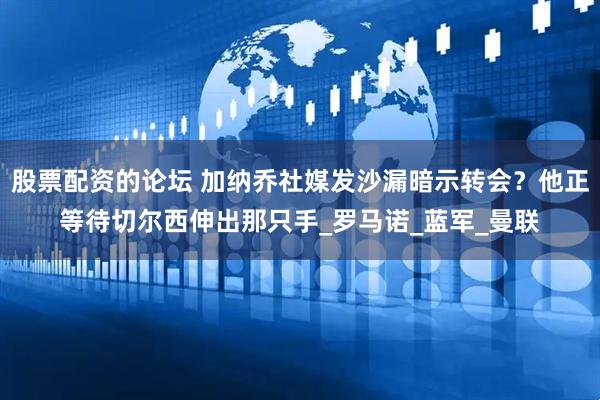 股票配资的论坛 加纳乔社媒发沙漏暗示转会？他正等待切尔西伸出那只手_罗马诺_蓝军_曼联