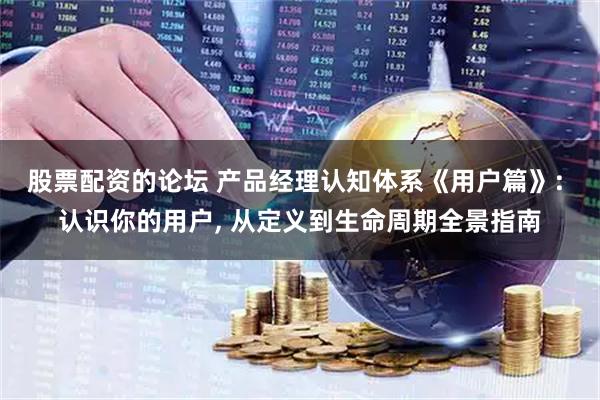 股票配资的论坛 产品经理认知体系《用户篇》: 认识你的用户, 从定义到生命周期全景指南