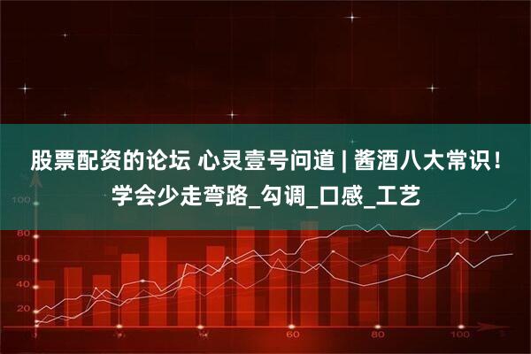 股票配资的论坛 心灵壹号问道 | 酱酒八大常识！学会少走弯路_勾调_口感_工艺
