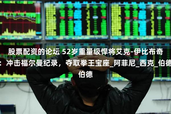 股票配资的论坛 52岁重量级悍将艾克-伊比布奇：冲击福尔曼纪录，夺取拳王宝座_阿菲尼_西克_伯德