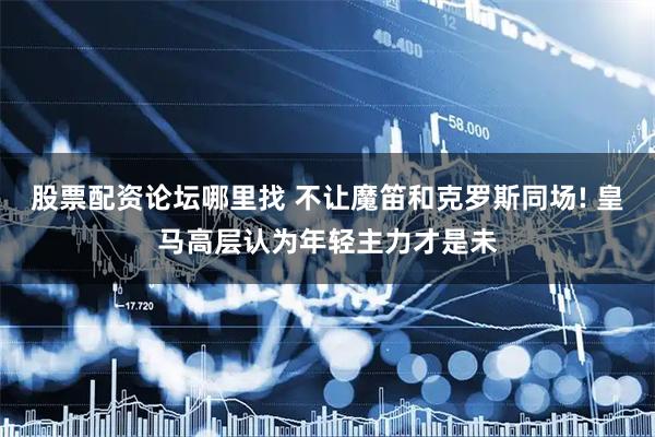 股票配资论坛哪里找 不让魔笛和克罗斯同场! 皇马高层认为年轻主力才是未