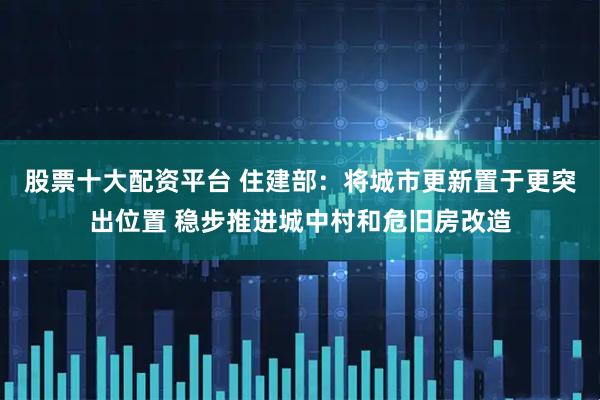 股票十大配资平台 住建部：将城市更新置于更突出位置 稳步推进城中村和危旧房改造