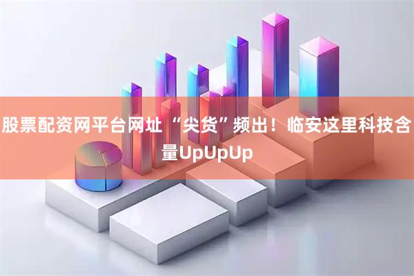 股票配资网平台网址 “尖货”频出！临安这里科技含量UpUpUp
