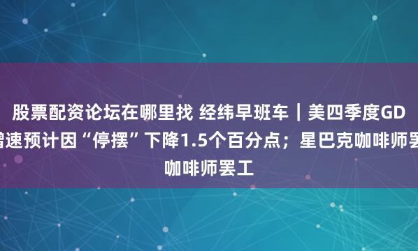 股票配资论坛在哪里找 经纬早班车|美四季度GDP增速预计因“停摆”下降1.5个百分点;星巴克咖啡师罢工
