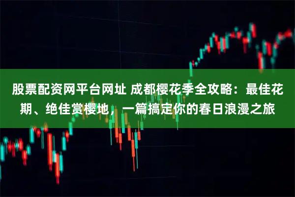 股票配资网平台网址 成都樱花季全攻略：最佳花期、绝佳赏樱地，一篇搞定你的春日浪漫之旅