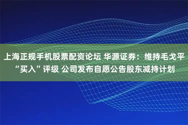 上海正规手机股票配资论坛 华源证券：维持毛戈平“买入”评级 公司发布自愿公告股东减持计划