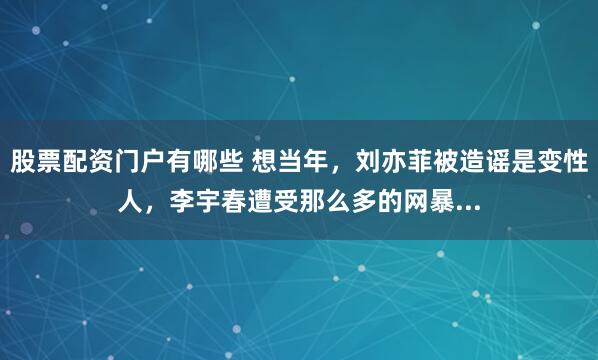 股票配资门户有哪些 想当年，刘亦菲被造谣是变性人，李宇春遭受那么多的网暴...
