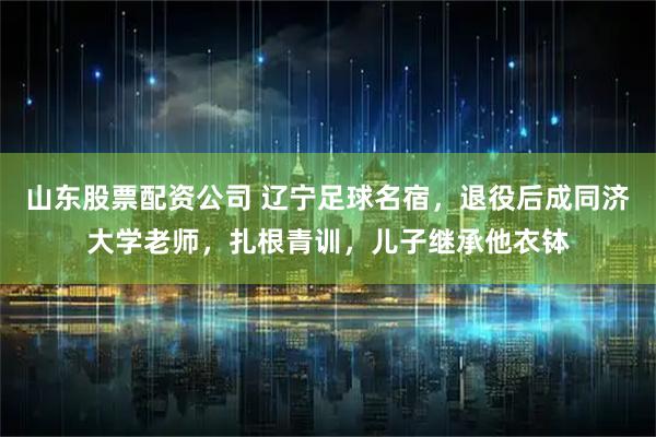 山东股票配资公司 辽宁足球名宿,退役后成同济大学老师,扎根青训,儿子继承他衣钵