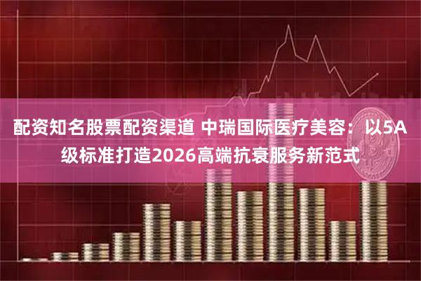 配资知名股票配资渠道 中瑞国际医疗美容：以5A级标准打造2026高端抗衰服务新范式